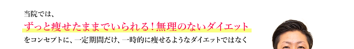 当院では、ずっと痩せたままでいられる！無理のないダイエットをコンセプトに、一定期間だけ、一時的に痩せるようなダイエットではなく