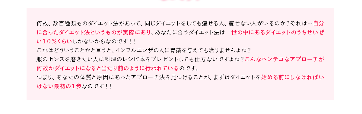 何故、数百種類ものダイエット法があって、同じダイエットをしても痩せる人、痩せない人がいるのか？それは…自分に合ったダイエット法というものが実際にあり、あなたに合うダイエット法は 世の中にあるダイエットのうちせいぜい１０％くらいしかないからなのです！！
            これはどういうことかと言うと、インフルエンザの人に胃薬を与えても治りませんよね？
            服のセンスを磨きたい人に料理のレシピ本をプレゼントしても仕方ないですよね？こんなヘンテコなアプローチが何故かダイエットになると当たり前のように行われているのです。
            つまり、あなたの体質と原因にあったアプローチ法を見つけることが、まずはダイエットを始める前にしなければいけない最初の１歩なのです！！