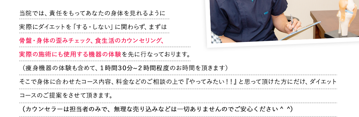 当院では、責任をもってあなたの身体を見れるように
            実際にダイエットを「する・しない」に関わらず、まずは
            骨盤・身体の歪みチェック、食生活のカウンセリング、
            実際の施術にも使用する機器の体験を先に行なっております。
            （痩身機器の体験も含めて、１時間?１時間３０分程度のお時間を頂きます）
            そこで身体に合わせたコース内容、料金などのご相談の上で『やってみたい！！』と思って頂けた方にだけ、ダイエットコースのご提案をさせて頂きます。
            （カウンセラーの人数も限られておりますので、無理な売り込みなどは一切ありませんのでご安心ください＾＾）