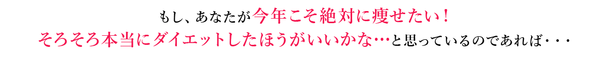 もし、あなたが今年こそ絶対に痩せたい！
            そろそろ本当にダイエットしたほうがいいかな…と思っているのであれば・・・