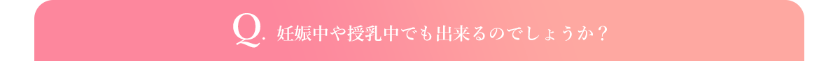 Q.  妊娠中や授乳中でも出来るのでしょうか？