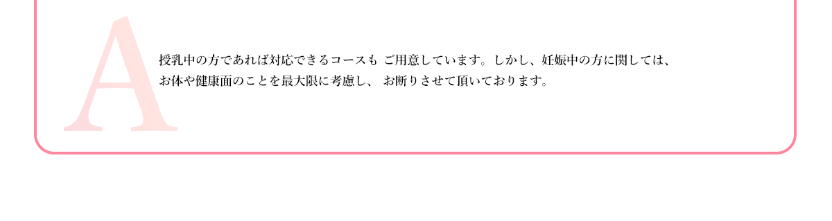 授乳中の方であれば対応できるコースも ご用意しています。しかし、妊娠中の方に関しては、
          お体や健康面のことを最大限に考慮し、 お断りさせて頂いております。