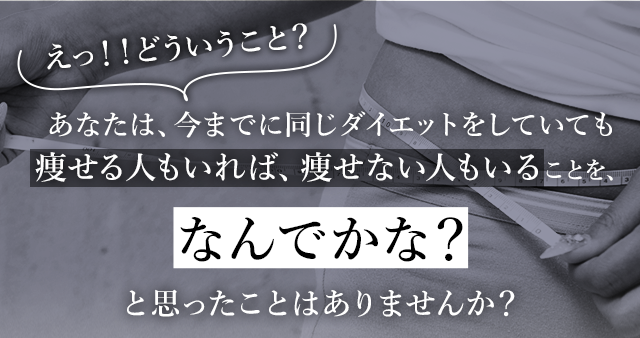 あなたは、今までに同じダイエットをしていても痩せる人もいれば、痩せない人もいることを、と思ったことはありませんか？