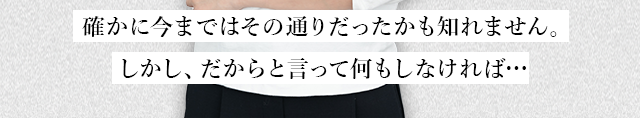  確かに今まではその通りだったかも知れません。しかし、だからと言って何もしなければ…