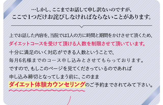 …しかし、ここまでお話して申し訳ないのですが、
            ここで１つだけお詫びしなければならないことがあります。上でお話した当院では１人の方に時間と期間をかけさせて頂くため、
            ダイエットコースを受けて頂ける人数を制限させて頂いています。
            明野院、上野院にそれぞれ美容カウンセラーが２人ずつですので、十分に満足のいく対応ができる人数
            ということで、毎月各院６名様までのコース申し込みとさせてもらっております。
            ですので、もしこのページを見てくださっているのであれば申し込み締切となってしまう前に、
            このままダイエット体験カウンセリングのご予約までされてみて下さい。