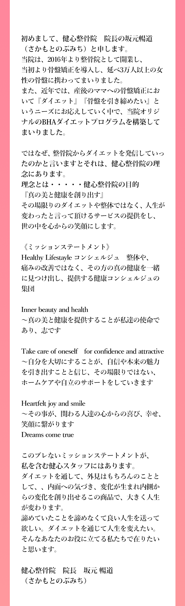 初めまして、健心整骨院　院長の坂元暢道（さかもとのぶみち）と申します。
          当院は、2016年より整骨院として開業し、当初より骨盤矯正を導入し、延べ3万人以上の女性の骨盤に携わってまいりました。
          また、近年では、産後のママへの骨盤矯正において『ダイエット』『骨盤を引き締めたい』というニーズにお応えしていく中で、当院オリジナルのダイエットプログラムを構築していまいりました。
          
          ではなぜ、整骨院からダイエットを発信していったのかと言いますとそれは、健心整骨院院の理念にあります。
          理念とは・・・・・健心整骨院の目的『真の美と健康を創り出す』
          その場限りのダイエットや整体ではなく、人生が変わったと言って頂けるサービスの提供をし、世の中を心からの笑顔にします。
          
          《ミッションステートメント》
          Healthy Lifestayle コンシェルジュ　整体や、痛みの改善ではなく、その方の真の健康を一緒に見つけ出し、
          提供する健康コンシェルジュの集団
          
          Inner beauty and health
          ～真の美と健康を提供することが私達の使命であり、志です
          
          Take care of oneself　for confidence and attractive
          ～自分を大切にすることが、自信や本来の魅力を引き出すことと信じ、その場限りではない、ホームケアや自立のサポートをしていきます
          
          Heartfelt joy and smile
          ～その事が、関わる人達の心からの喜び、幸せ、笑顔に繋がります
          Dreams come true
          
          このブレないミッションステートメントが、私を含む健心スタッフにはあります。
          ダイエットを通して、外見はもちろんのこととして、、内面への気づき、変化が生まれ内側からの変化を創り出せるこの商品で、大きく人生が変わります。
          諦めていたことを諦めなくて良い人生を送って欲しい。ダイエットを通じて人生を変えたい。そんなあなたのお役に立てる私たちで在りたいと思います。
          
          健心整骨院　院長　坂元暢道（さかもとのぶみち）